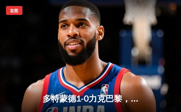 多特蒙德1-0力克巴黎，菲尔克鲁格制胜球奠定欧冠半决赛首回合胜局