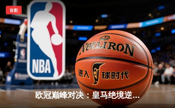 欧冠巅峰对决：皇马绝境逆转曼城，点球大战惊险晋级四强