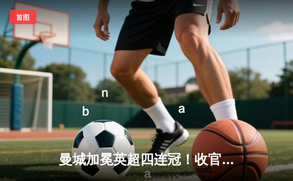 曼城加冕英超四连冠！收官战3-1力克西汉姆联，福登双响定乾坤