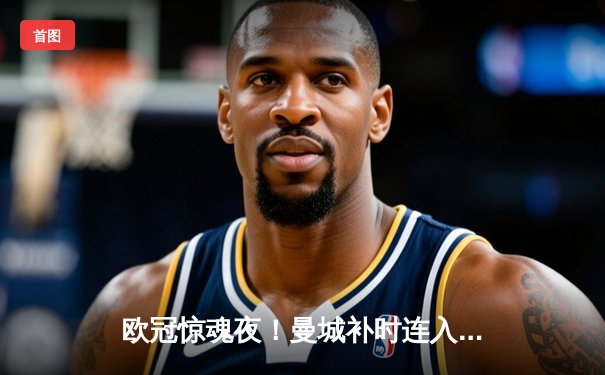 欧冠惊魂夜！曼城补时连入两球3-2逆转拜仁，哈兰德传射建功