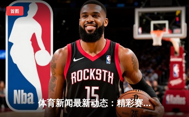 体育新闻最新动态：精彩赛事回顾