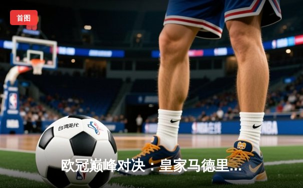 欧冠巅峰对决：皇家马德里加时绝杀曼城 本泽马帽子戏法锁定决赛席位